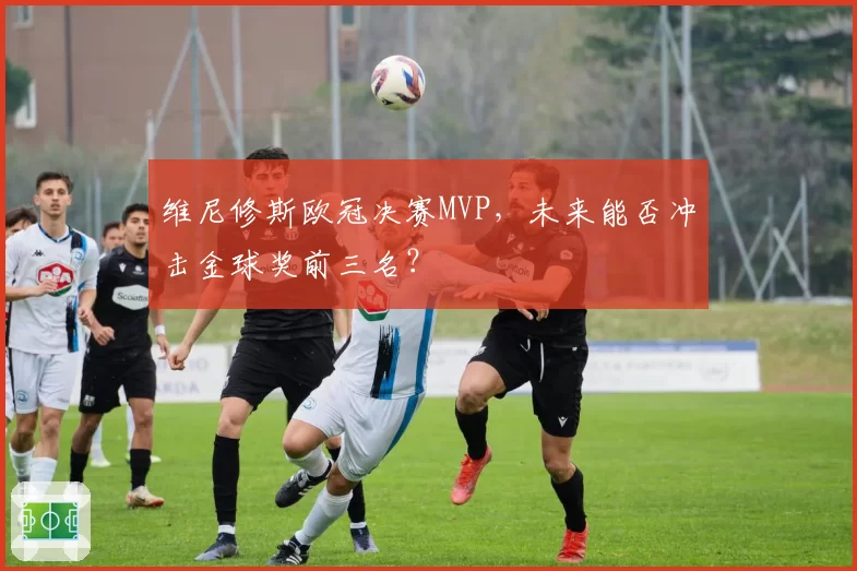 维尼修斯欧冠决赛MVP，未来能否冲击金球奖前三名？